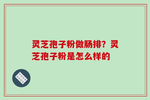 灵芝孢子粉做肠排?灵芝孢子粉是怎么样的 灵芝孢子粉做肠排?灵芝孢子粉是怎么样的
