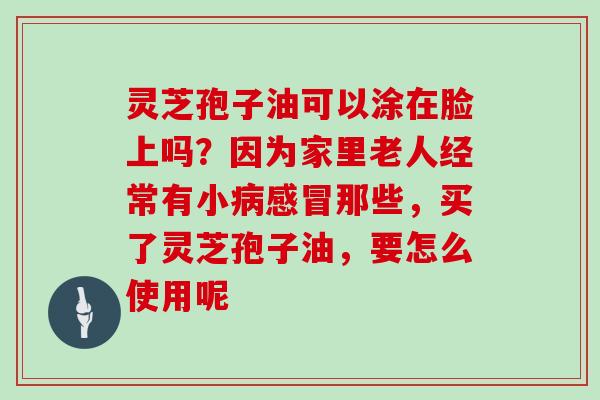 灵芝孢子油可以涂在脸上吗?因为家里老人经常有小那些,买了灵芝孢子油,要怎么使用呢 灵芝孢子油可以涂在脸上吗?因为家里老人经常有小那些,买了灵芝孢子油,要怎么使用呢