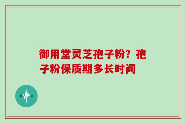 御用堂灵芝孢子粉?孢子粉保质期多长时间 御用堂灵芝孢子粉?孢子粉保质期多长时间