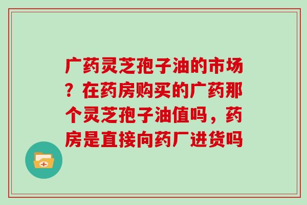 广药灵芝孢子油的市场？在药房购买的广药那个灵芝孢子油值吗，药房是直接向药厂进货吗
