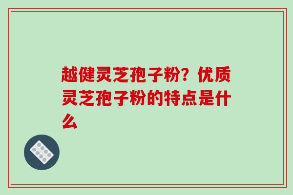 越健灵芝孢子粉?优质灵芝孢子粉的特点是什么 越健灵芝孢子粉?优质灵芝孢子粉的特点是什么