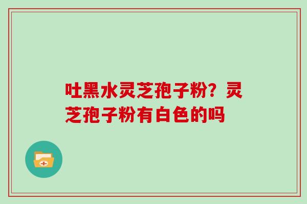 吐黑水灵芝孢子粉?灵芝孢子粉有白色的吗 吐黑水灵芝孢子粉?灵芝孢子粉有白色的吗