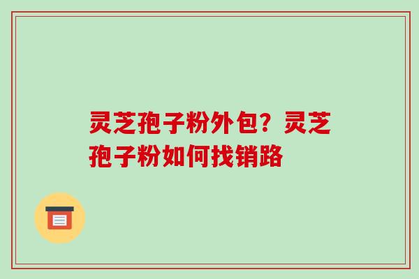 灵芝孢子粉外包?灵芝孢子粉如何找销路 灵芝孢子粉外包?灵芝孢子粉如何找销路