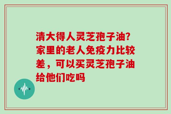 清大得人灵芝孢子油？家里的老人免疫力比较差，可以买灵芝孢子油给他们吃吗