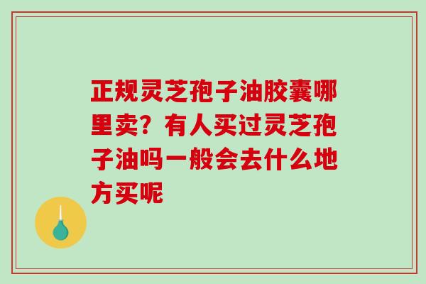 正规灵芝孢子油胶囊哪里卖?有人买过灵芝孢子油吗一般会去什么地方买呢 正规灵芝孢子油胶囊哪里卖?有人买过灵芝孢子油吗一般会去什么地方买呢