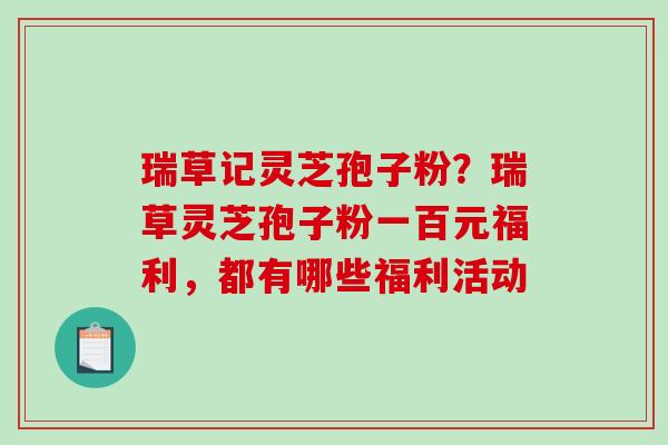 瑞草记灵芝孢子粉?瑞草灵芝孢子粉一百元福利,都有哪些福利活动 瑞草记灵芝孢子粉?瑞草灵芝孢子粉一百元福利,都有哪些福利活动