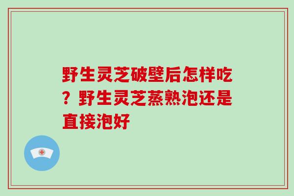野生灵芝破壁后怎样吃?野生灵芝蒸熟泡还是直接泡好 野生灵芝破壁后怎样吃?野生灵芝蒸熟泡还是直接泡好