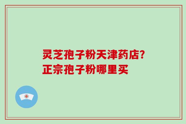 灵芝孢子粉天津药店?正宗孢子粉哪里买 灵芝孢子粉天津药店?正宗孢子粉哪里买