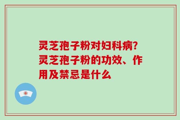 灵芝孢子粉对？灵芝孢子粉的功效、作用及禁忌是什么