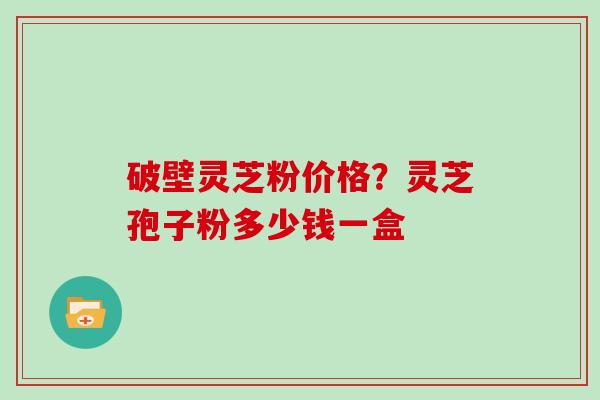 破壁灵芝粉价格?灵芝孢子粉多少钱一盒 破壁灵芝粉价格?灵芝孢子粉多少钱一盒