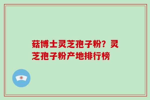 菇博士灵芝孢子粉?灵芝孢子粉产地排行榜 菇博士灵芝孢子粉?灵芝孢子粉产地排行榜