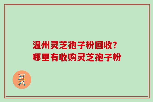 温州灵芝孢子粉回收?哪里有收购灵芝孢子粉 温州灵芝孢子粉回收?哪里有收购灵芝孢子粉