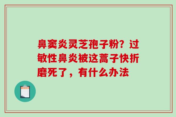 鼻窦炎灵芝孢子粉?性被这蒿子快折磨死了,有什么办法 鼻窦炎灵芝孢子粉?性被这蒿子快折磨死了,有什么办法
