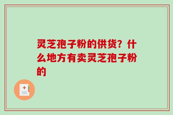 灵芝孢子粉的供货?什么地方有卖灵芝孢子粉的 灵芝孢子粉的供货?什么地方有卖灵芝孢子粉的