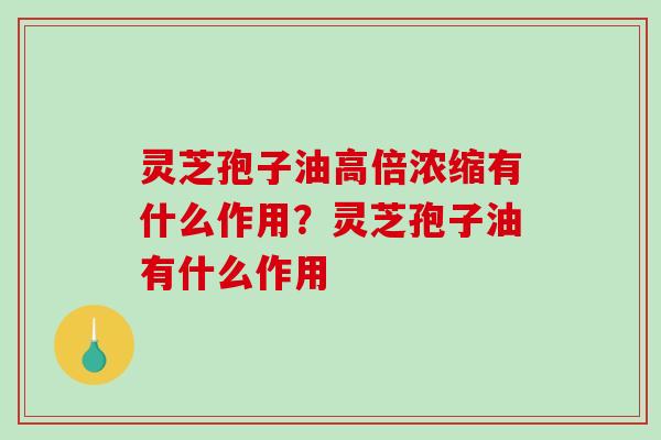 灵芝孢子油高倍浓缩有什么作用?灵芝孢子油有什么作用 灵芝孢子油高倍浓缩有什么作用?灵芝孢子油有什么作用