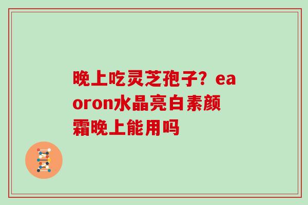 晚上吃灵芝孢子？eaoron水晶亮白素颜霜晚上能用吗