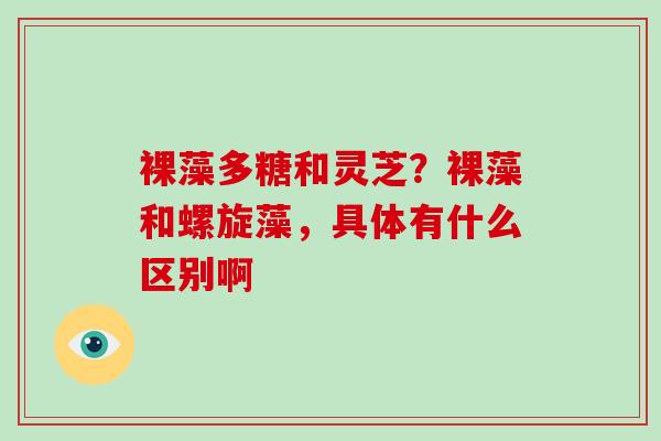 裸藻多糖和灵芝？裸藻和螺旋藻，具体有什么区别啊