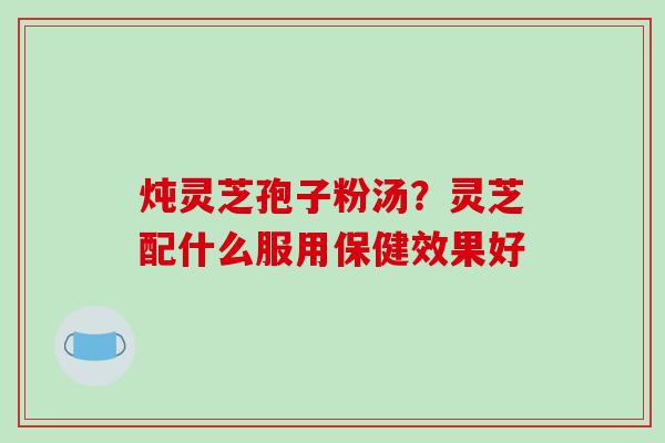 炖灵芝孢子粉汤?灵芝配什么服用保健效果好 炖灵芝孢子粉汤?灵芝配什么服用保健效果好