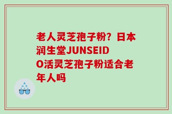老人灵芝孢子粉?日本润生堂JUNSEIDO活灵芝孢子粉适合老年人吗 老人灵芝孢子粉?日本润生堂JUNSEIDO活灵芝孢子粉适合老年人吗