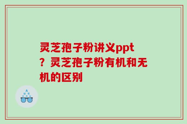 灵芝孢子粉讲义ppt？灵芝孢子粉有机和无机的区别