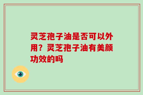 灵芝孢子油是否可以外用?灵芝孢子油有美颜功效的吗 灵芝孢子油是否可以外用?灵芝孢子油有美颜功效的吗