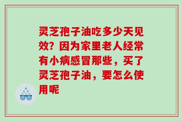 灵芝孢子油吃多少天见效？因为家里老人经常有小那些，买了灵芝孢子油，要怎么使用呢