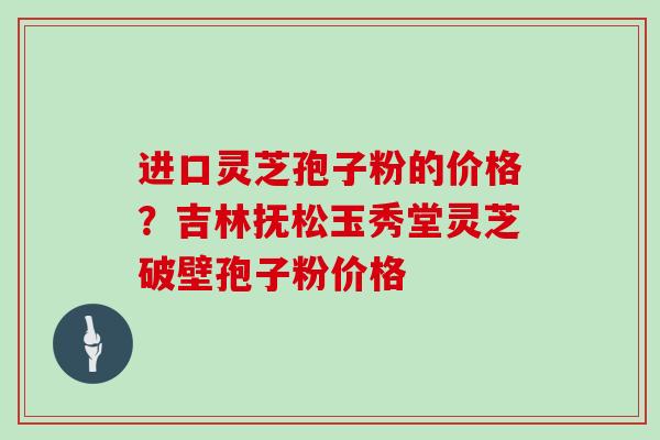 进口灵芝孢子粉的价格?吉林抚松玉秀堂灵芝破壁孢子粉价格 进口灵芝孢子粉的价格?吉林抚松玉秀堂灵芝破壁孢子粉价格