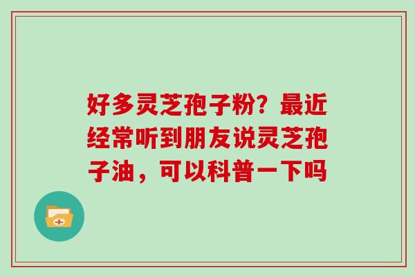 好多灵芝孢子粉?近经常听到朋友说灵芝孢子油,可以科普一下吗 好多灵芝孢子粉?近经常听到朋友说灵芝孢子油,可以科普一下吗