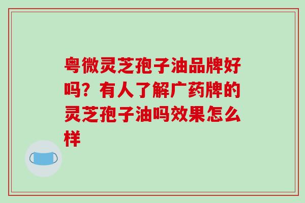 粤微灵芝孢子油品牌好吗?有人了解广药牌的灵芝孢子油吗效果怎么样 粤微灵芝孢子油品牌好吗?有人了解广药牌的灵芝孢子油吗效果怎么样