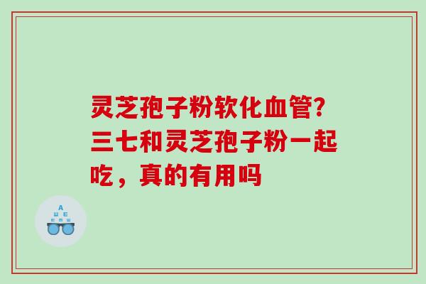灵芝孢子粉软化?三七和灵芝孢子粉一起吃,真的有用吗 灵芝孢子粉软化?三七和灵芝孢子粉一起吃,真的有用吗