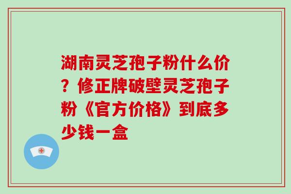 湖南灵芝孢子粉什么价？修正牌破壁灵芝孢子粉《官方价格》到底多少钱一盒