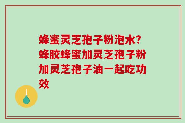 蜂蜜灵芝孢子粉泡水?蜂胶蜂蜜加灵芝孢子粉加灵芝孢子油一起吃功效 蜂蜜灵芝孢子粉泡水?蜂胶蜂蜜加灵芝孢子粉加灵芝孢子油一起吃功效