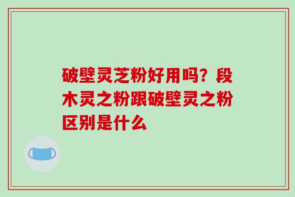 破壁灵芝粉好用吗?段木灵之粉跟破壁灵之粉区别是什么 破壁灵芝粉好用吗?段木灵之粉跟破壁灵之粉区别是什么