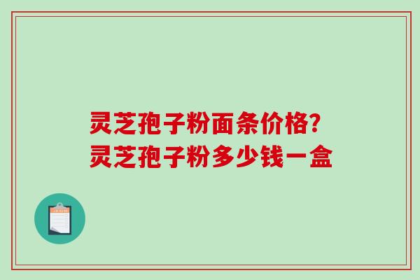 灵芝孢子粉面条价格?灵芝孢子粉多少钱一盒 灵芝孢子粉面条价格?灵芝孢子粉多少钱一盒