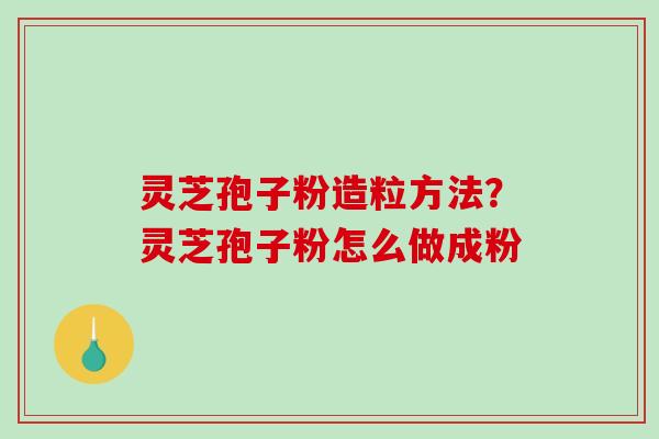 灵芝孢子粉造粒方法?灵芝孢子粉怎么做成粉 灵芝孢子粉造粒方法?灵芝孢子粉怎么做成粉