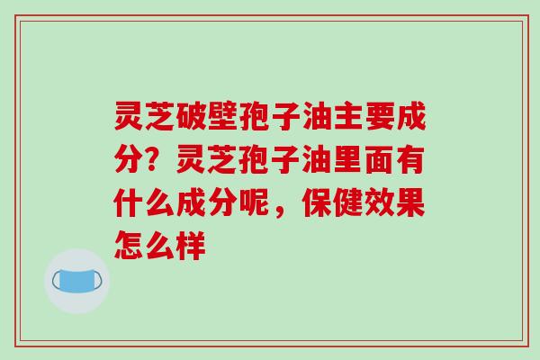 灵芝破壁孢子油主要成分?灵芝孢子油里面有什么成分呢,保健效果怎么样 灵芝破壁孢子油主要成分?灵芝孢子油里面有什么成分呢,保健效果怎么样
