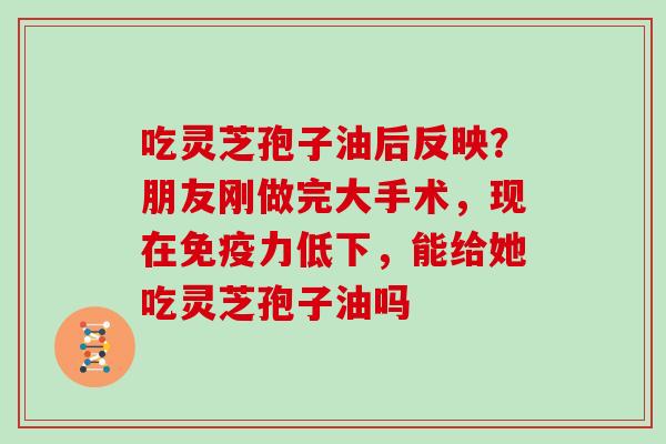吃灵芝孢子油后反映?朋友刚做完大手术,现在免疫力低下,能给她吃灵芝孢子油吗 吃灵芝孢子油后反映?朋友刚做完大手术,现在免疫力低下,能给她吃灵芝孢子油吗