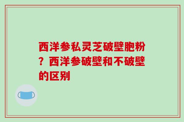 西洋参私灵芝破壁胞粉?西洋参破壁和不破壁的区别 西洋参私灵芝破壁胞粉?西洋参破壁和不破壁的区别