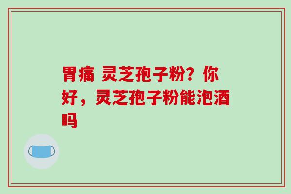 胃痛 灵芝孢子粉?你好,灵芝孢子粉能泡酒吗 胃痛 灵芝孢子粉?你好,灵芝孢子粉能泡酒吗
