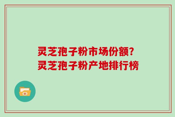 灵芝孢子粉市场份额？灵芝孢子粉产地排行榜