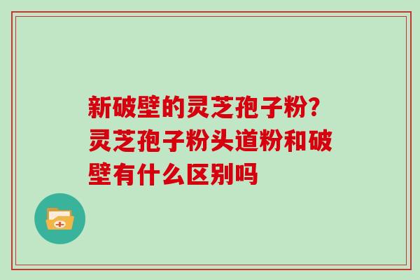 新破壁的灵芝孢子粉？灵芝孢子粉头道粉和破壁有什么区别吗