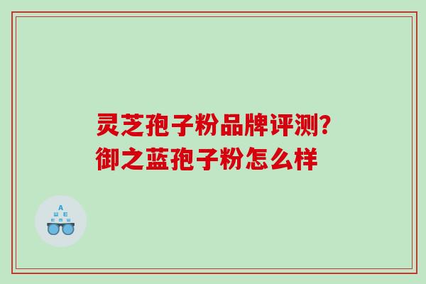 灵芝孢子粉品牌评测?御之蓝孢子粉怎么样 灵芝孢子粉品牌评测?御之蓝孢子粉怎么样
