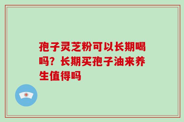 孢子灵芝粉可以长期喝吗?长期买孢子油来养生值得吗 孢子灵芝粉可以长期喝吗?长期买孢子油来养生值得吗