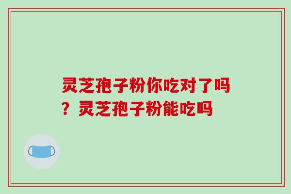 灵芝孢子粉你吃对了吗?灵芝孢子粉能吃吗 灵芝孢子粉你吃对了吗?灵芝孢子粉能吃吗