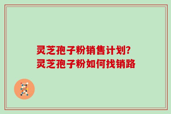 灵芝孢子粉销售计划?灵芝孢子粉如何找销路 灵芝孢子粉销售计划?灵芝孢子粉如何找销路