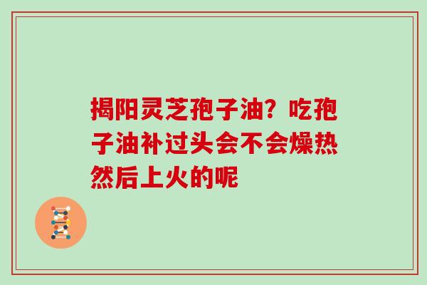 揭阳灵芝孢子油?吃孢子油补过头会不会燥热然后上火的呢 揭阳灵芝孢子油?吃孢子油补过头会不会燥热然后上火的呢