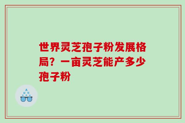 世界灵芝孢子粉发展格局？一亩灵芝能产多少孢子粉
