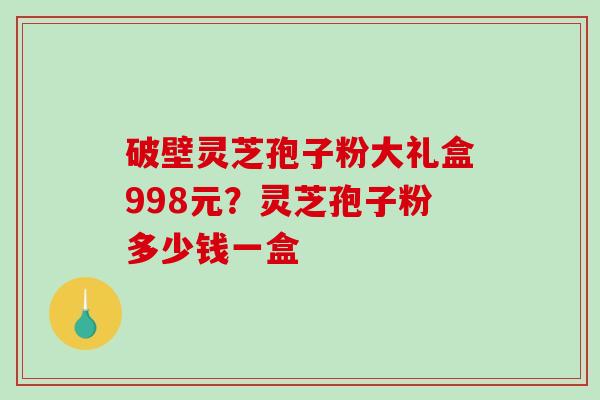 破壁灵芝孢子粉大礼盒998元?灵芝孢子粉多少钱一盒 破壁灵芝孢子粉大礼盒998元?灵芝孢子粉多少钱一盒