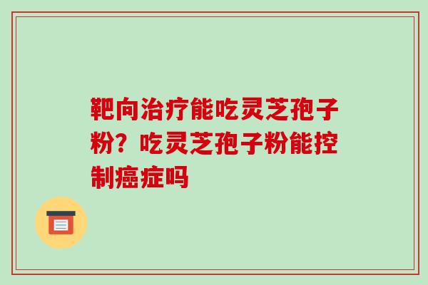 靶向能吃灵芝孢子粉?吃灵芝孢子粉能控制症吗 靶向能吃灵芝孢子粉?吃灵芝孢子粉能控制症吗