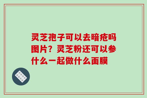 灵芝孢子可以去暗疮吗图片?灵芝粉还可以参什么一起做什么面膜 灵芝孢子可以去暗疮吗图片?灵芝粉还可以参什么一起做什么面膜